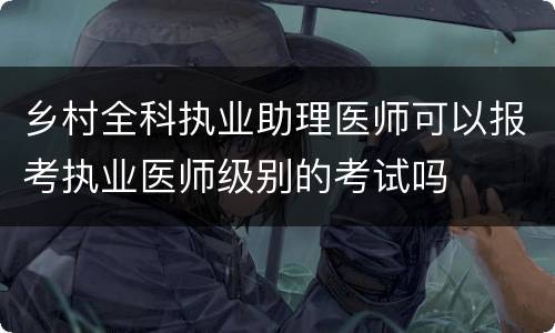 乡村全科执业助理医师可以报考执业医师级别的考试吗