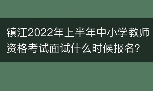 镇江2022年上半年中小学教师资格考试面试什么时候报名？