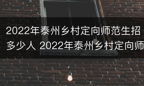 2022年泰州乡村定向师范生招多少人 2022年泰州乡村定向师范生招多少人报名