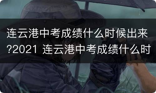 连云港中考成绩什么时候出来?2021 连云港中考成绩什么时候出来?2021级