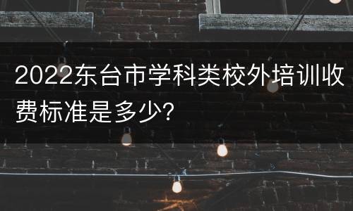 2022东台市学科类校外培训收费标准是多少？