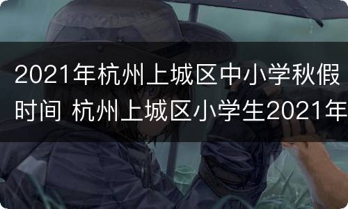 2021年杭州上城区中小学秋假时间 杭州上城区小学生2021年暑假放假时间