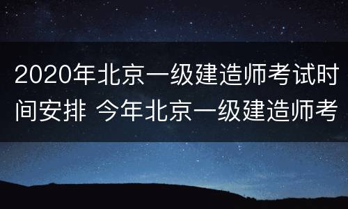 2020年北京一级建造师考试时间安排 今年北京一级建造师考试时间