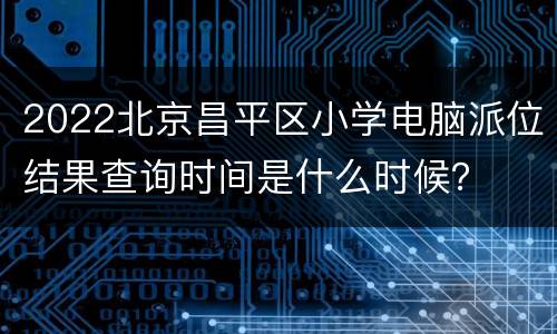 2022北京昌平区小学电脑派位结果查询时间是什么时候？