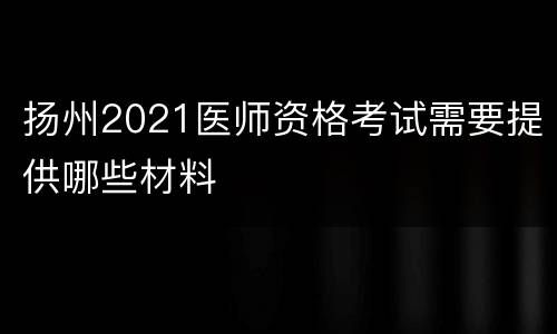 扬州2021医师资格考试需要提供哪些材料