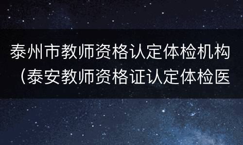 泰州市教师资格认定体检机构（泰安教师资格证认定体检医院）