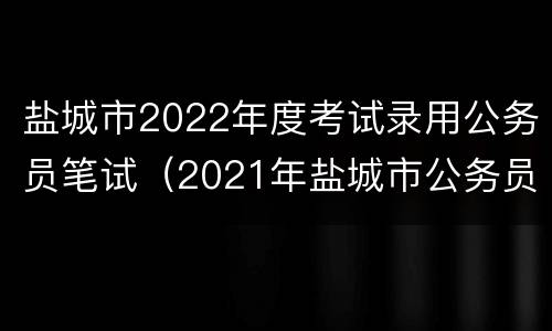 盐城市2022年度考试录用公务员笔试（2021年盐城市公务员考试）