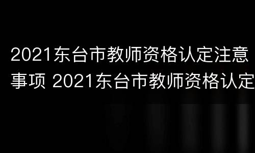 2021东台市教师资格认定注意事项 2021东台市教师资格认定注意事项及时间