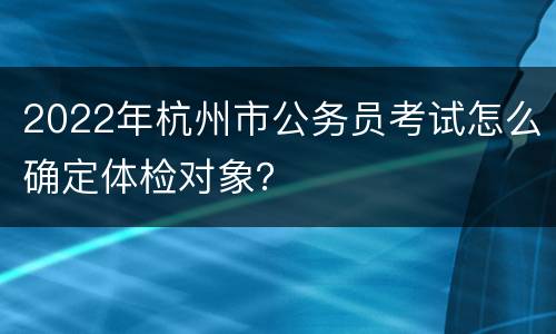 2022年杭州市公务员考试怎么确定体检对象？