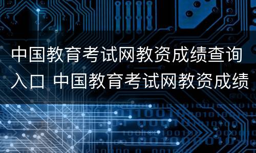 中国教育考试网教资成绩查询入口 中国教育考试网教资成绩查询入口官网