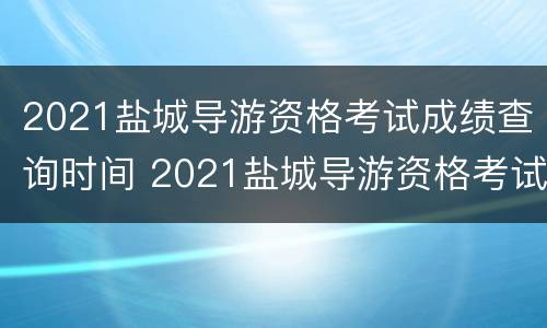 2021盐城导游资格考试成绩查询时间 2021盐城导游资格考试成绩查询时间