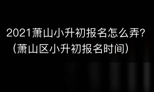 2021萧山小升初报名怎么弄？（萧山区小升初报名时间）