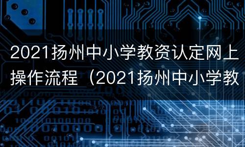 2021扬州中小学教资认定网上操作流程（2021扬州中小学教资认定网上操作流程是什么）