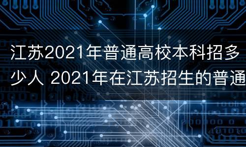 江苏2021年普通高校本科招多少人 2021年在江苏招生的普通高校本科