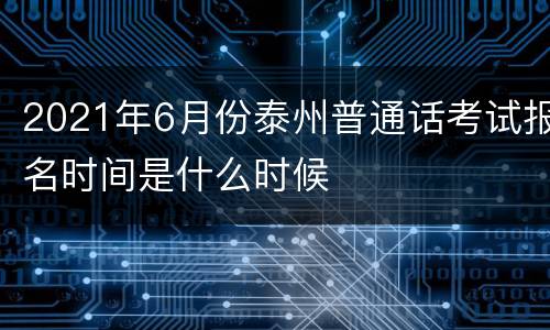 2021年6月份泰州普通话考试报名时间是什么时候