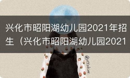 兴化市昭阳湖幼儿园2021年招生（兴化市昭阳湖幼儿园2021年招生计划）