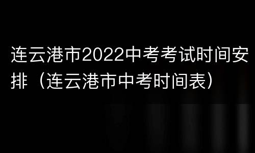 连云港市2022中考考试时间安排（连云港市中考时间表）