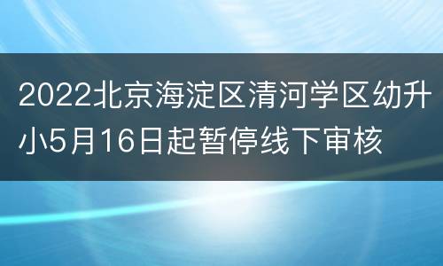 2022北京海淀区清河学区幼升小5月16日起暂停线下审核