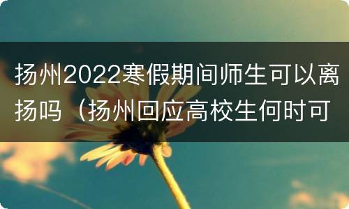 扬州2022寒假期间师生可以离扬吗（扬州回应高校生何时可离扬返校）