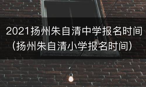 2021扬州朱自清中学报名时间（扬州朱自清小学报名时间）