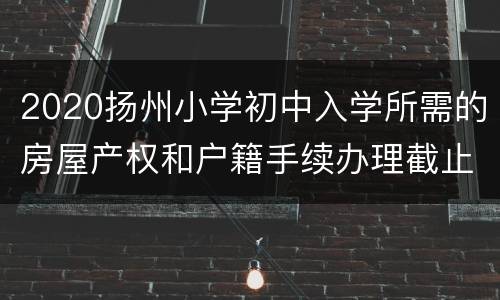 2020扬州小学初中入学所需的房屋产权和户籍手续办理截止日期