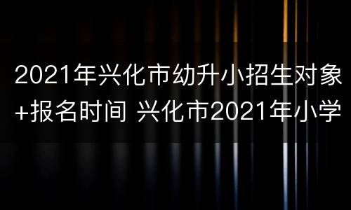 2021年兴化市幼升小招生对象+报名时间 兴化市2021年小学入学报名时间