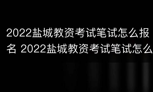 2022盐城教资考试笔试怎么报名 2022盐城教资考试笔试怎么报名的