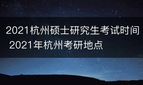 2021杭州硕士研究生考试时间 2021年杭州考研地点