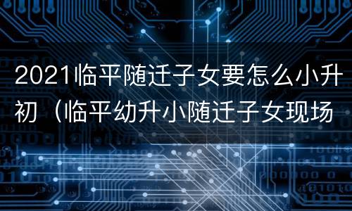 2021临平随迁子女要怎么小升初（临平幼升小随迁子女现场核验要带什么证件）