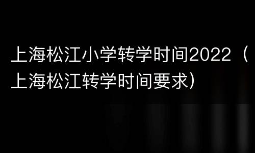 上海松江小学转学时间2022（上海松江转学时间要求）