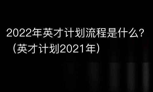 2022年英才计划流程是什么？（英才计划2021年）