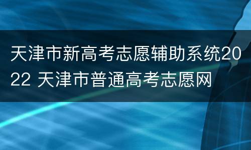 天津市新高考志愿辅助系统2022 天津市普通高考志愿网