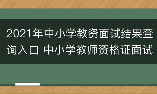 2021年中小学教资面试结果查询入口 中小学教师资格证面试结果查询