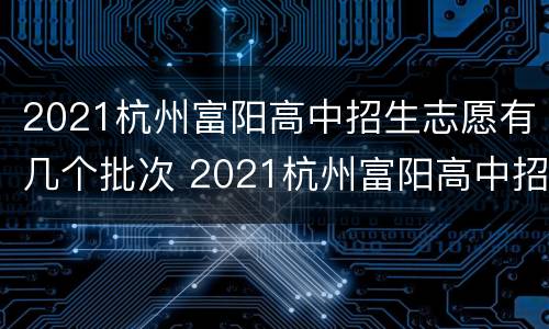 2021杭州富阳高中招生志愿有几个批次 2021杭州富阳高中招生志愿有几个批次啊