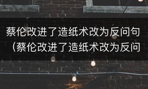 蔡伦改进了造纸术改为反问句（蔡伦改进了造纸术改为反问句怎么改）