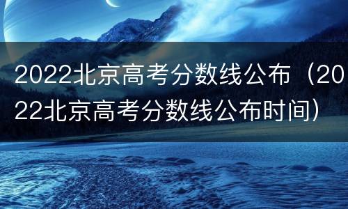 2022北京高考分数线公布（2022北京高考分数线公布时间）