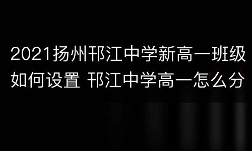 2021扬州邗江中学新高一班级如何设置 邗江中学高一怎么分班