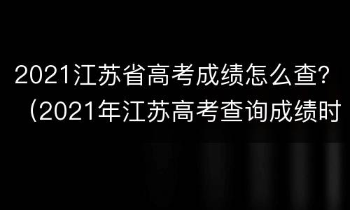 2021江苏省高考成绩怎么查？（2021年江苏高考查询成绩时间）