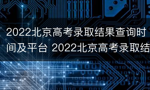 2022北京高考录取结果查询时间及平台 2022北京高考录取结果查询时间及平台下载