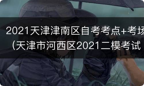 2021天津津南区自考考点+考场（天津市河西区2021二模考试）