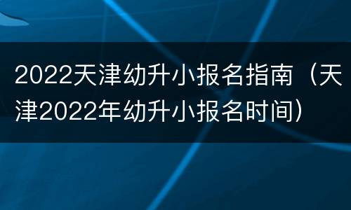 2022天津幼升小报名指南（天津2022年幼升小报名时间）