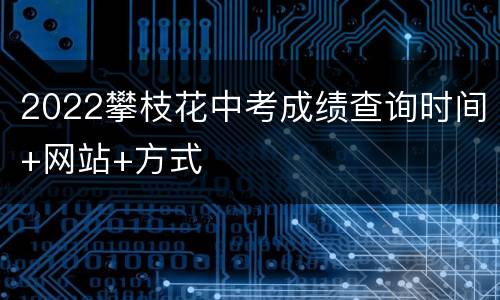 2022攀枝花中考成绩查询时间+网站+方式