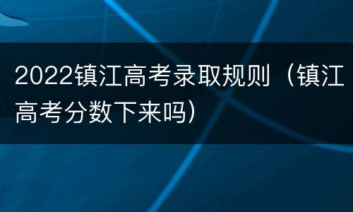 2022镇江高考录取规则（镇江高考分数下来吗）