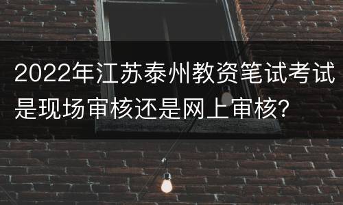 2022年江苏泰州教资笔试考试是现场审核还是网上审核？