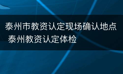 泰州市教资认定现场确认地点 泰州教资认定体检