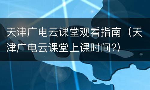 天津广电云课堂观看指南（天津广电云课堂上课时间?）