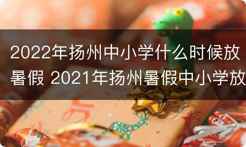 2022年扬州中小学什么时候放暑假 2021年扬州暑假中小学放假时间