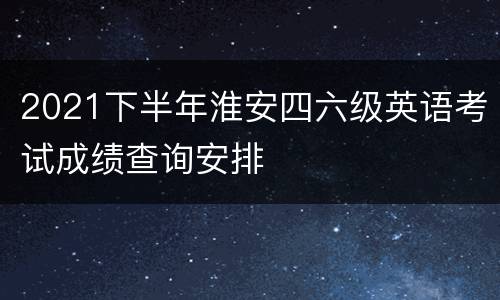 2021下半年淮安四六级英语考试成绩查询安排