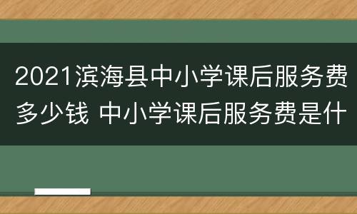 2021滨海县中小学课后服务费多少钱 中小学课后服务费是什么费