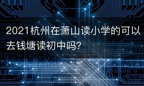 2021杭州在萧山读小学的可以去钱塘读初中吗？